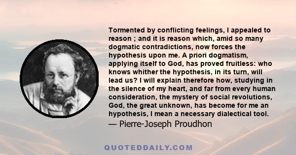 Tormented by conflicting feelings, I appealed to reason ; and it is reason which, amid so many dogmatic contradictions, now forces the hypothesis upon me. A priori dogmatism, applying itself to God, has proved