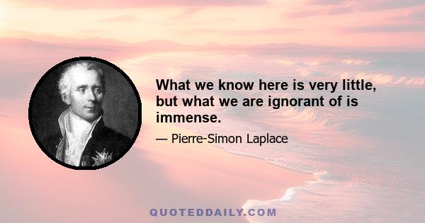 What we know here is very little, but what we are ignorant of is immense.