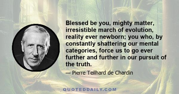 Blessed be you, mighty matter, irresistible march of evolution, reality ever newborn; you who, by constantly shattering our mental categories, force us to go ever further and further in our pursuit of the truth.