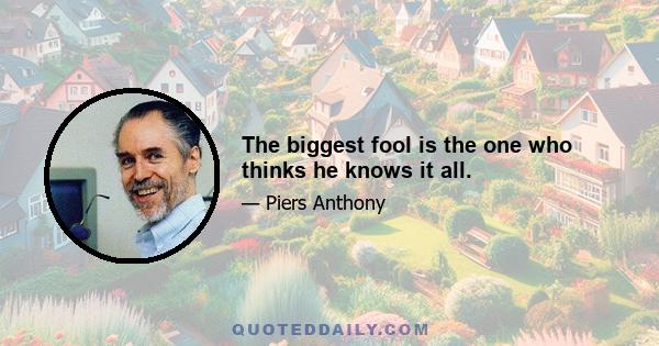 The biggest fool is the one who thinks he knows it all.