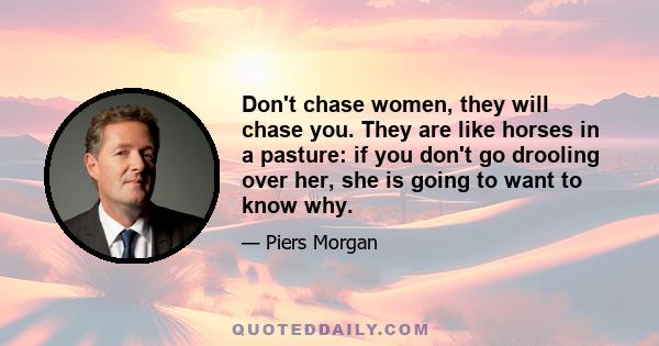 Don't chase women, they will chase you. They are like horses in a pasture: if you don't go drooling over her, she is going to want to know why.