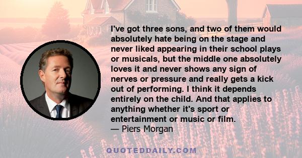 I've got three sons, and two of them would absolutely hate being on the stage and never liked appearing in their school plays or musicals, but the middle one absolutely loves it and never shows any sign of nerves or