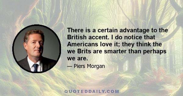 There is a certain advantage to the British accent. I do notice that Americans love it; they think the we Brits are smarter than perhaps we are.