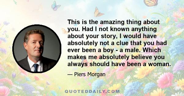 This is the amazing thing about you. Had I not known anything about your story, I would have absolutely not a clue that you had ever been a boy - a male. Which makes me absolutely believe you always should have been a