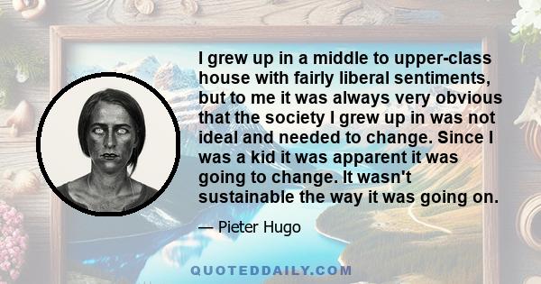 I grew up in a middle to upper-class house with fairly liberal sentiments, but to me it was always very obvious that the society I grew up in was not ideal and needed to change. Since I was a kid it was apparent it was