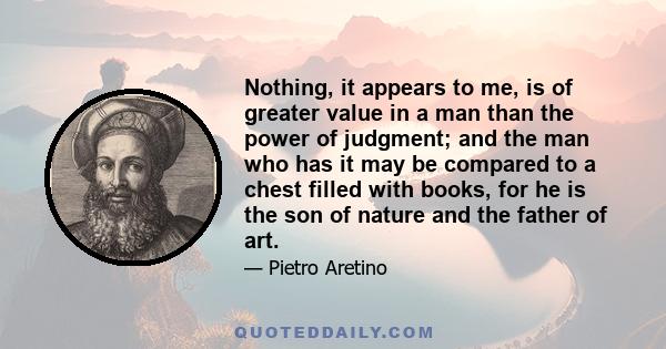 Nothing, it appears to me, is of greater value in a man than the power of judgment; and the man who has it may be compared to a chest filled with books, for he is the son of nature and the father of art.