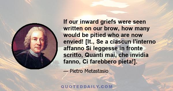 If our inward griefs were seen written on our brow, how many would be pitied who are now envied! [It., Se a ciascun l'interno affanno Si leggesse in fronte scritto, Quanti mai, che invidia fanno, Ci farebbero pieta!].