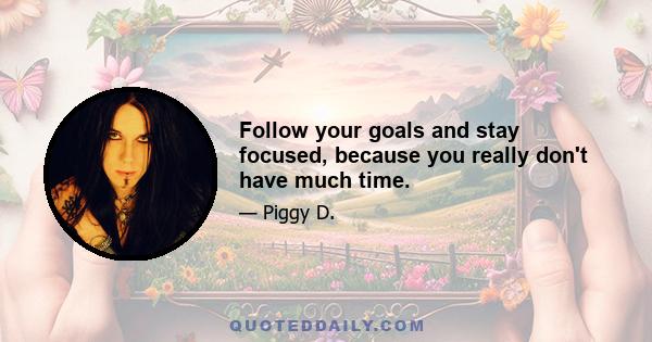 Follow your goals and stay focused, because you really don't have much time.