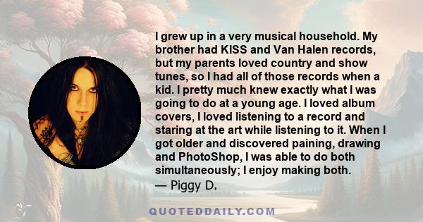 I grew up in a very musical household. My brother had KISS and Van Halen records, but my parents loved country and show tunes, so I had all of those records when a kid. I pretty much knew exactly what I was going to do