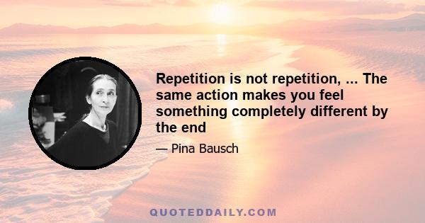 Repetition is not repetition, ... The same action makes you feel something completely different by the end