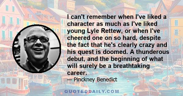 I can't remember when I've liked a character as much as I've liked young Lyle Rettew, or when I've cheered one on so hard, despite the fact that he's clearly crazy and his quest is doomed. A thunderous debut, and the