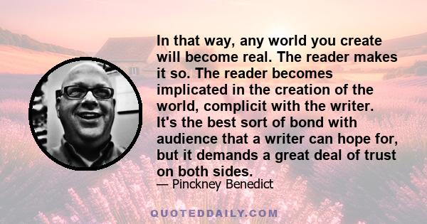 In that way, any world you create will become real. The reader makes it so. The reader becomes implicated in the creation of the world, complicit with the writer. It's the best sort of bond with audience that a writer