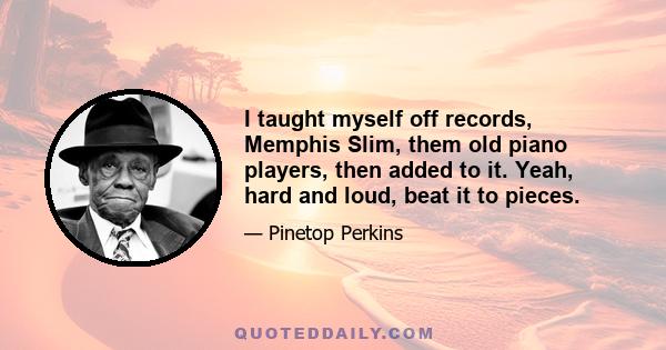 I taught myself off records, Memphis Slim, them old piano players, then added to it. Yeah, hard and loud, beat it to pieces.