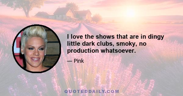 I love the shows that are in dingy little dark clubs, smoky, no production whatsoever.