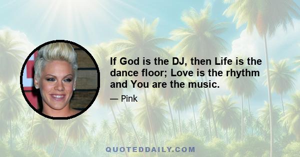 If God is the DJ, then Life is the dance floor; Love is the rhythm and You are the music.