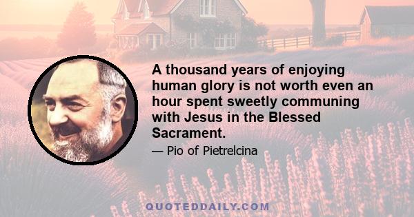 A thousand years of enjoying human glory is not worth even an hour spent sweetly communing with Jesus in the Blessed Sacrament.