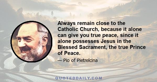 Always remain close to the Catholic Church, because it alone can give you true peace, since it alone possesses Jesus in the Blessed Sacrament, the true Prince of Peace.