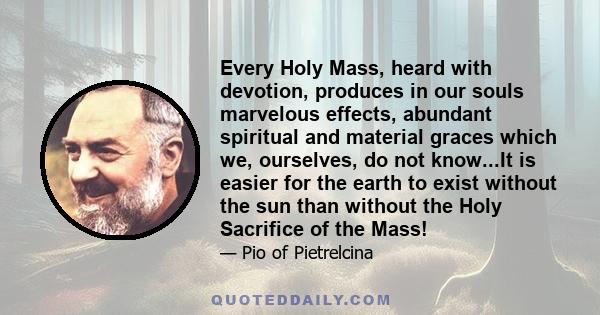 Every Holy Mass, heard with devotion, produces in our souls marvelous effects, abundant spiritual and material graces which we, ourselves, do not know...It is easier for the earth to exist without the sun than without