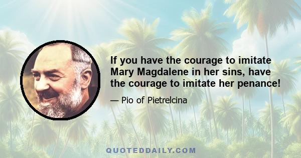 If you have the courage to imitate Mary Magdalene in her sins, have the courage to imitate her penance!