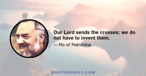 Our Lord sends the crosses; we do not have to invent them.