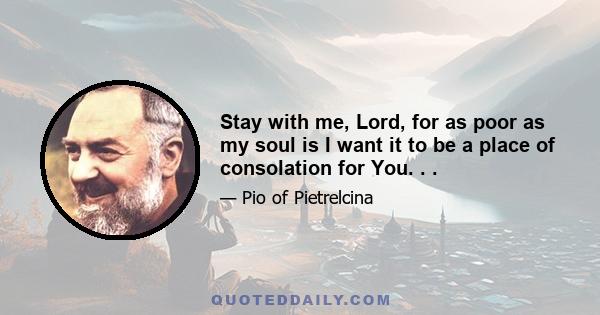 Stay with me, Lord, for as poor as my soul is I want it to be a place of consolation for You. . .