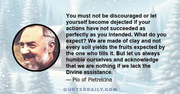 You must not be discouraged or let yourself become dejected if your actions have not succeeded as perfectly as you intended. What do you expect? We are made of clay and not every soil yields the fruits expected by the