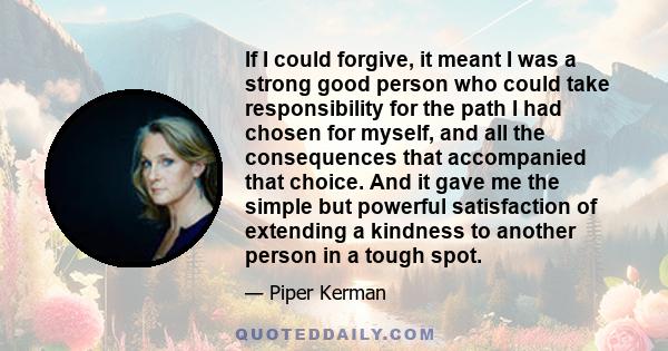 If I could forgive, it meant I was a strong good person who could take responsibility for the path I had chosen for myself, and all the consequences that accompanied that choice. And it gave me the simple but powerful