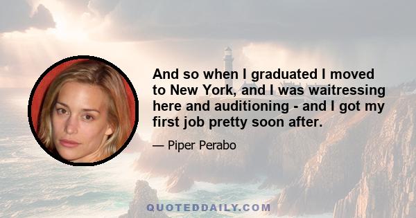 And so when I graduated I moved to New York, and I was waitressing here and auditioning - and I got my first job pretty soon after.