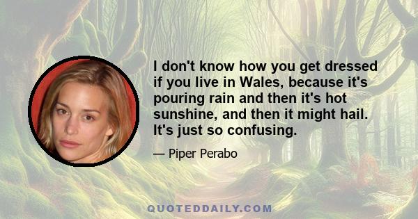 I don't know how you get dressed if you live in Wales, because it's pouring rain and then it's hot sunshine, and then it might hail. It's just so confusing.