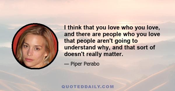 I think that you love who you love, and there are people who you love that people aren't going to understand why, and that sort of doesn't really matter.