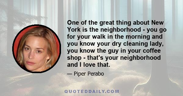 One of the great thing about New York is the neighborhood - you go for your walk in the morning and you know your dry cleaning lady, you know the guy in your coffee shop - that's your neighborhood and I love that.