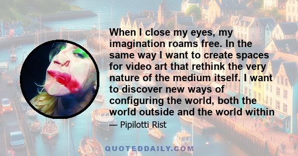 When I close my eyes, my imagination roams free. In the same way I want to create spaces for video art that rethink the very nature of the medium itself. I want to discover new ways of configuring the world, both the