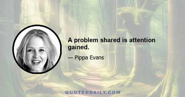 A problem shared is attention gained.