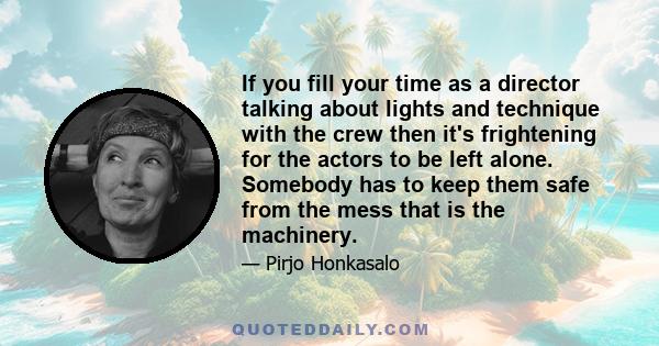 If you fill your time as a director talking about lights and technique with the crew then it's frightening for the actors to be left alone. Somebody has to keep them safe from the mess that is the machinery.