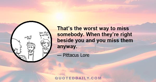 That’s the worst way to miss somebody. When they’re right beside you and you miss them anyway.