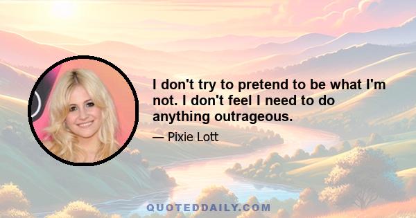 I don't try to pretend to be what I'm not. I don't feel I need to do anything outrageous.