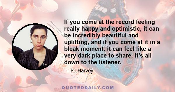 If you come at the record feeling really happy and optimistic, it can be incredibly beautiful and uplifting, and if you come at it in a bleak moment, it can feel like a very dark place to share. It's all down to the