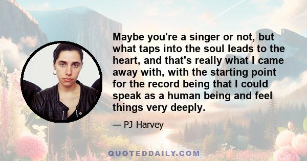 Maybe you're a singer or not, but what taps into the soul leads to the heart, and that's really what I came away with, with the starting point for the record being that I could speak as a human being and feel things