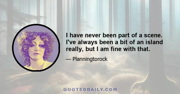 I have never been part of a scene. I've always been a bit of an island really, but I am fine with that.