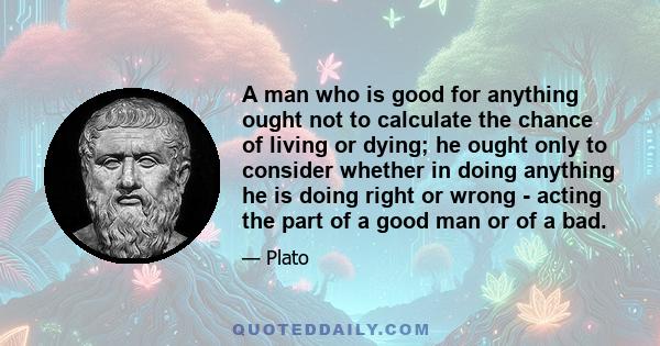 A man who is good for anything ought not to calculate the chance of living or dying; he ought only to consider whether in doing anything he is doing right or wrong - acting the part of a good man or of a bad.