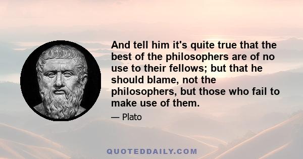 And tell him it's quite true that the best of the philosophers are of no use to their fellows; but that he should blame, not the philosophers, but those who fail to make use of them.