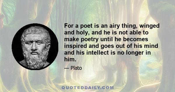 For a poet is an airy thing, winged and holy, and he is not able to make poetry until he becomes inspired and goes out of his mind and his intellect is no longer in him.