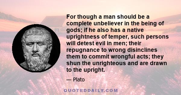 For though a man should be a complete unbeliever in the being of gods; if he also has a native uprightness of temper, such persons will detest evil in men; their repugnance to wrong disinclines them to commit wrongful