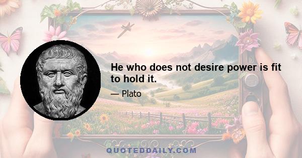 He who does not desire power is fit to hold it.