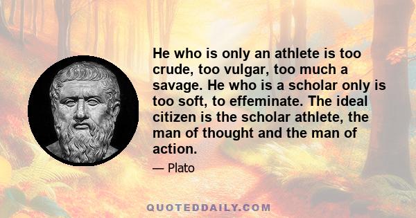 He who is only an athlete is too crude, too vulgar, too much a savage. He who is a scholar only is too soft, to effeminate. The ideal citizen is the scholar athlete, the man of thought and the man of action.