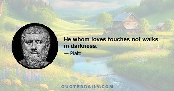 He whom loves touches not walks in darkness.