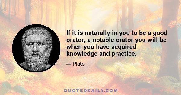 If it is naturally in you to be a good orator, a notable orator you will be when you have acquired knowledge and practice.