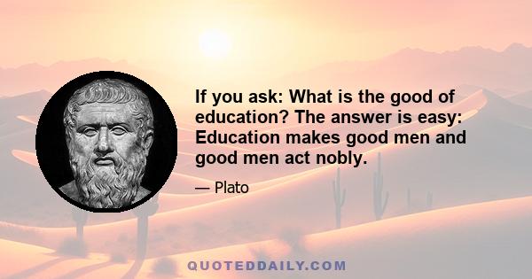 If you ask: What is the good of education? The answer is easy: Education makes good men and good men act nobly.