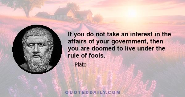 If you do not take an interest in the affairs of your government, then you are doomed to live under the rule of fools.