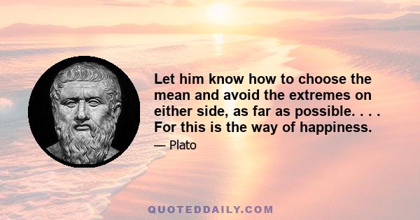 Let him know how to choose the mean and avoid the extremes on either side, as far as possible. . . . For this is the way of happiness.